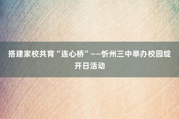 搭建家校共育“连心桥”——忻州三中举办校园绽开日活动