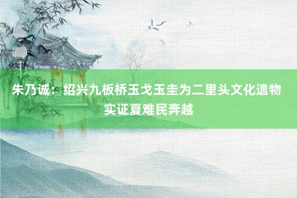 朱乃诚：绍兴九板桥玉戈玉圭为二里头文化遗物 实证夏难民奔越