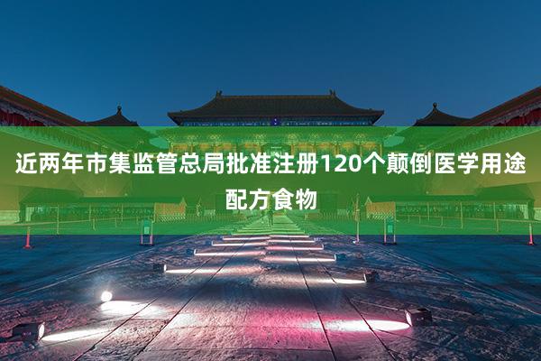 近两年市集监管总局批准注册120个颠倒医学用途配方食物