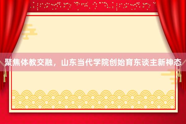 聚焦体教交融，山东当代学院创始育东谈主新神态