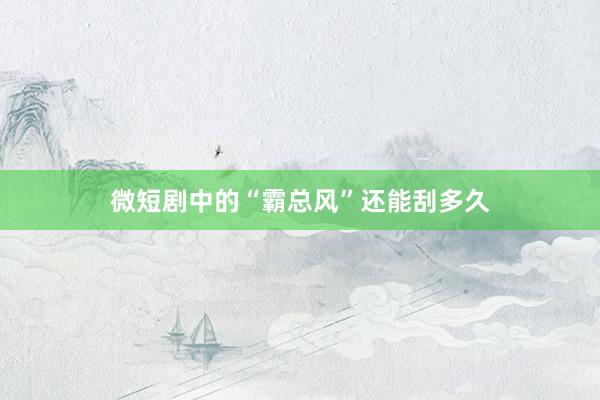 微短剧中的“霸总风”还能刮多久