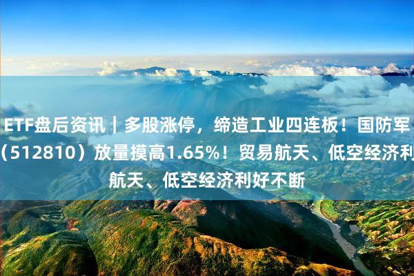 ETF盘后资讯｜多股涨停，缔造工业四连板！国防军工ETF（512810）放量摸高1.65%！贸易航天、低空经济利好不断