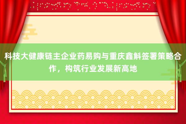 科技大健康链主企业药易购与重庆鑫斛签署策略合作，构筑行业发展新高地