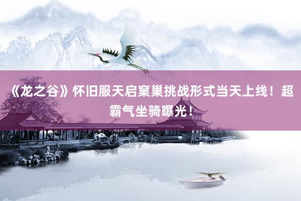 《龙之谷》怀旧服天启窠巢挑战形式当天上线！超霸气坐骑曝光！