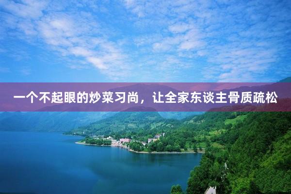一个不起眼的炒菜习尚，让全家东谈主骨质疏松