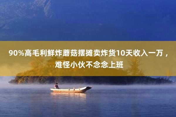 90%高毛利鲜炸蘑菇摆摊卖炸货10天收入一万 , 难怪小伙不念念上班