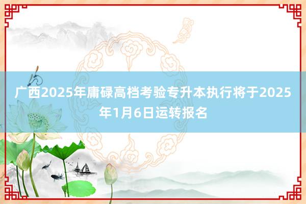 广西2025年庸碌高档考验专升本执行将于2025年1月6日运转报名