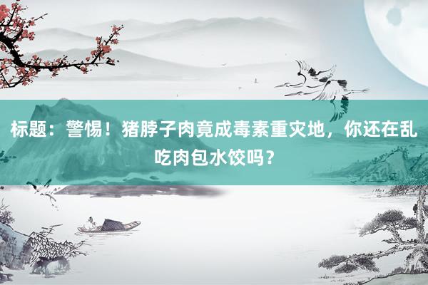 标题：警惕！猪脖子肉竟成毒素重灾地，你还在乱吃肉包水饺吗？