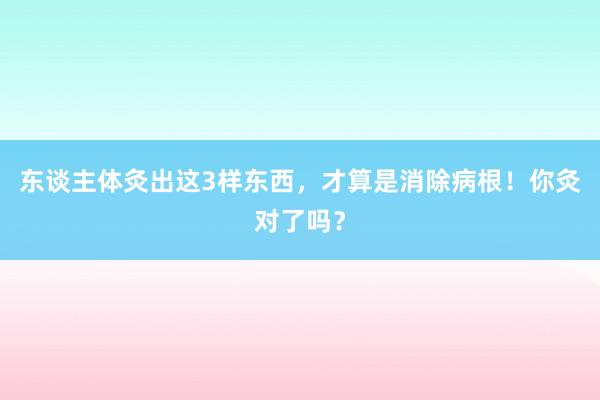 东谈主体灸出这3样东西，才算是消除病根！你灸对了吗？