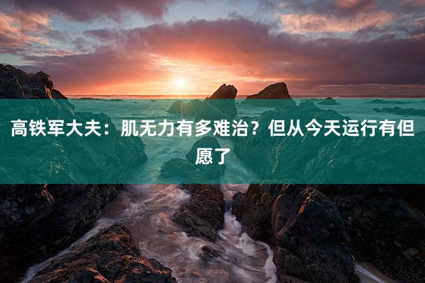 高铁军大夫：肌无力有多难治？但从今天运行有但愿了