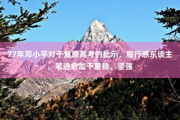 77年邓小平对于复原高考的批示，履行感东谈主，笔迹愈加千里稳，坚强