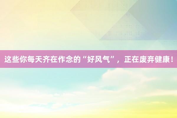 这些你每天齐在作念的“好风气”，正在废弃健康！